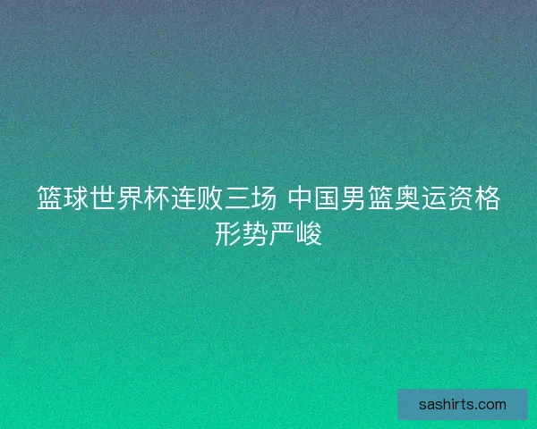 篮球世界杯连败三场 中国男篮奥运资格形势严峻